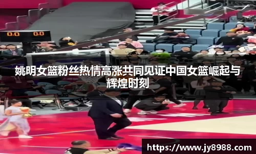 姚明女篮粉丝热情高涨共同见证中国女篮崛起与辉煌时刻