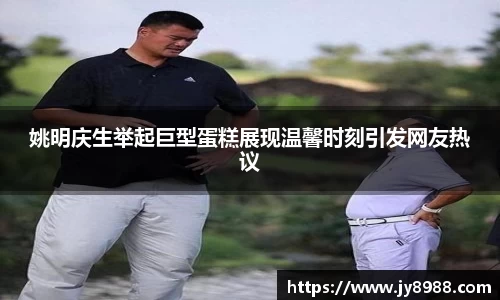 姚明庆生举起巨型蛋糕展现温馨时刻引发网友热议